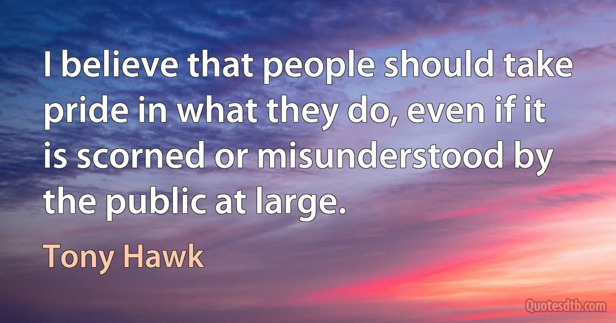 I believe that people should take pride in what they do, even if it is scorned or misunderstood by the public at large. (Tony Hawk)