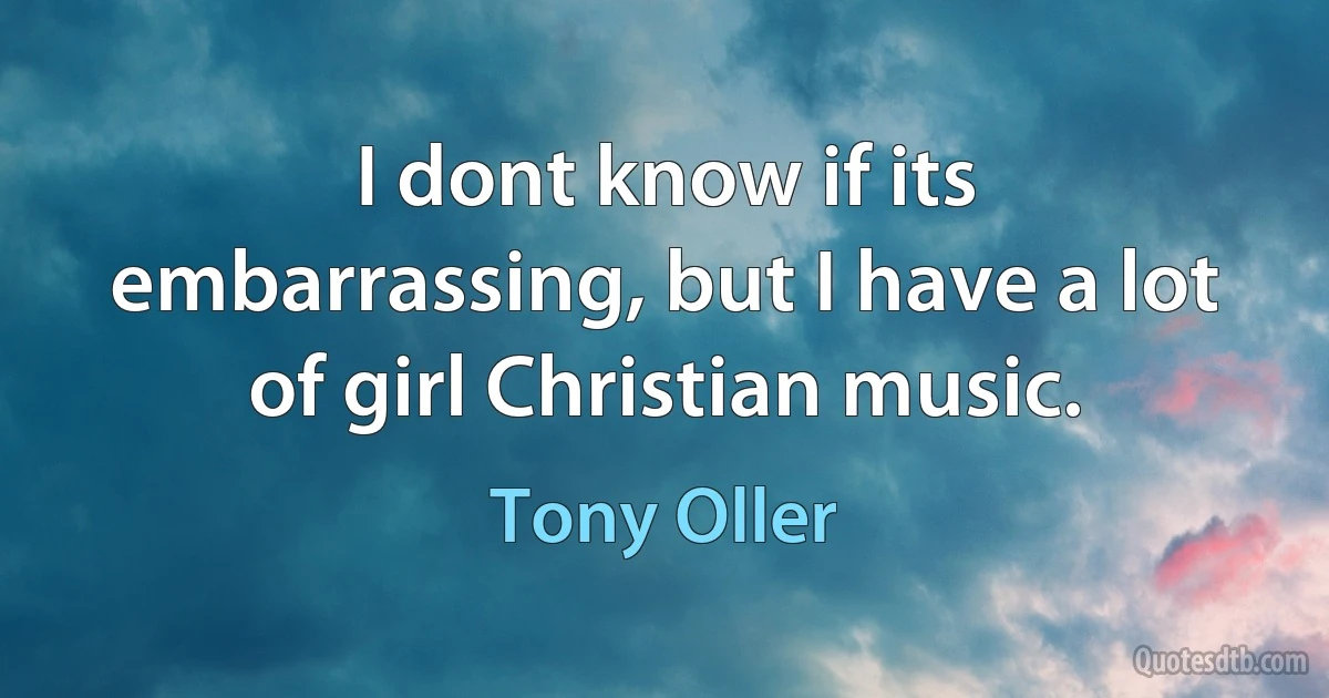 I dont know if its embarrassing, but I have a lot of girl Christian music. (Tony Oller)