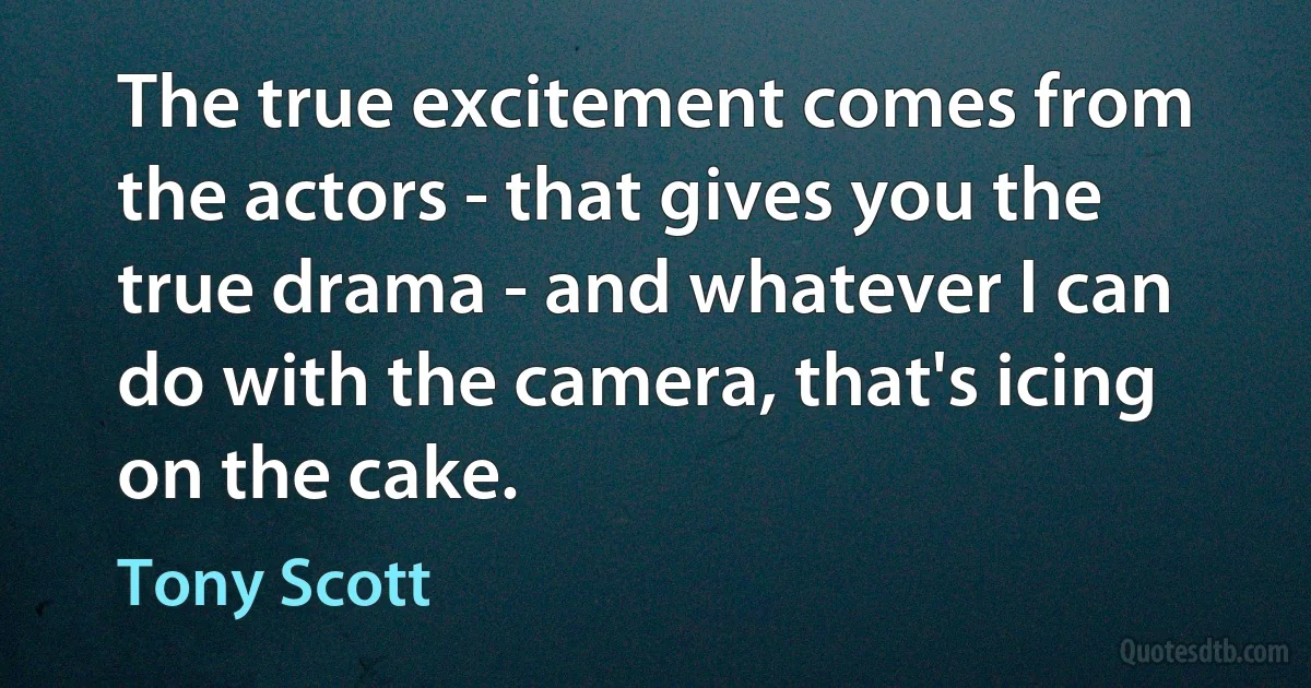 The true excitement comes from the actors - that gives you the true drama - and whatever I can do with the camera, that's icing on the cake. (Tony Scott)