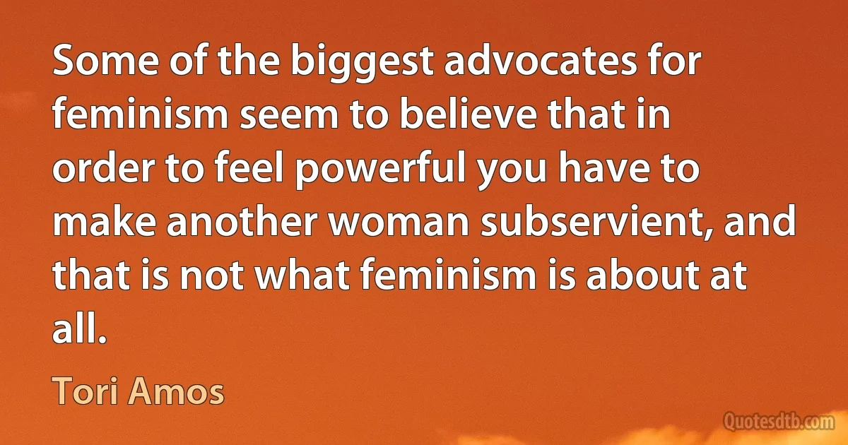 Some of the biggest advocates for feminism seem to believe that in order to feel powerful you have to make another woman subservient, and that is not what feminism is about at all. (Tori Amos)