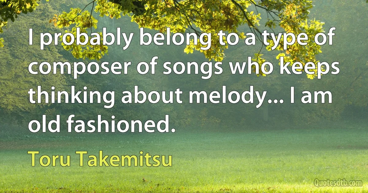 I probably belong to a type of composer of songs who keeps thinking about melody... I am old fashioned. (Toru Takemitsu)