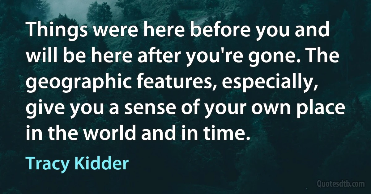 Things were here before you and will be here after you're gone. The geographic features, especially, give you a sense of your own place in the world and in time. (Tracy Kidder)