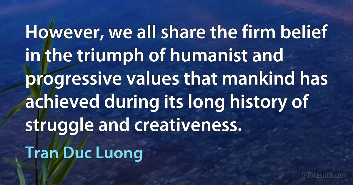 However, we all share the firm belief in the triumph of humanist and progressive values that mankind has achieved during its long history of struggle and creativeness. (Tran Duc Luong)