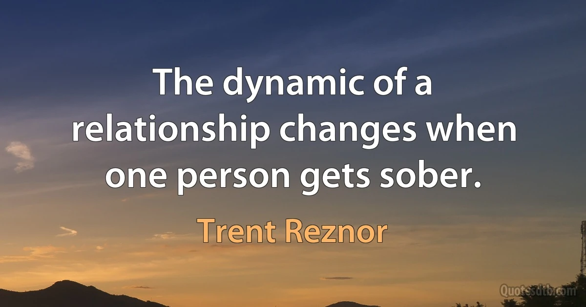 The dynamic of a relationship changes when one person gets sober. (Trent Reznor)