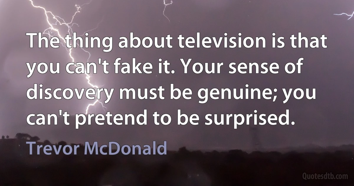 The thing about television is that you can't fake it. Your sense of discovery must be genuine; you can't pretend to be surprised. (Trevor McDonald)