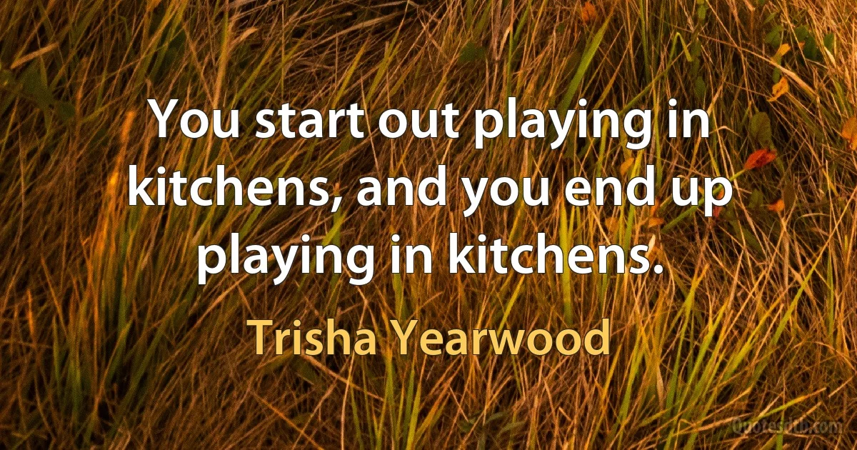 You start out playing in kitchens, and you end up playing in kitchens. (Trisha Yearwood)