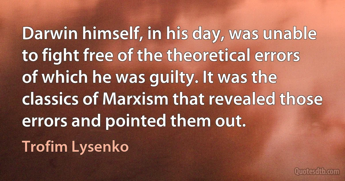 Darwin himself, in his day, was unable to fight free of the theoretical errors of which he was guilty. It was the classics of Marxism that revealed those errors and pointed them out. (Trofim Lysenko)