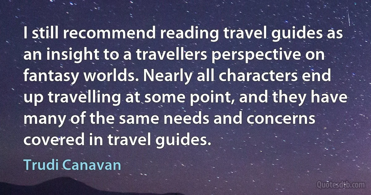 I still recommend reading travel guides as an insight to a travellers perspective on fantasy worlds. Nearly all characters end up travelling at some point, and they have many of the same needs and concerns covered in travel guides. (Trudi Canavan)