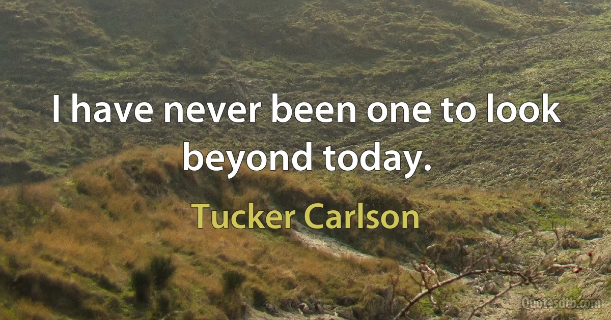 I have never been one to look beyond today. (Tucker Carlson)