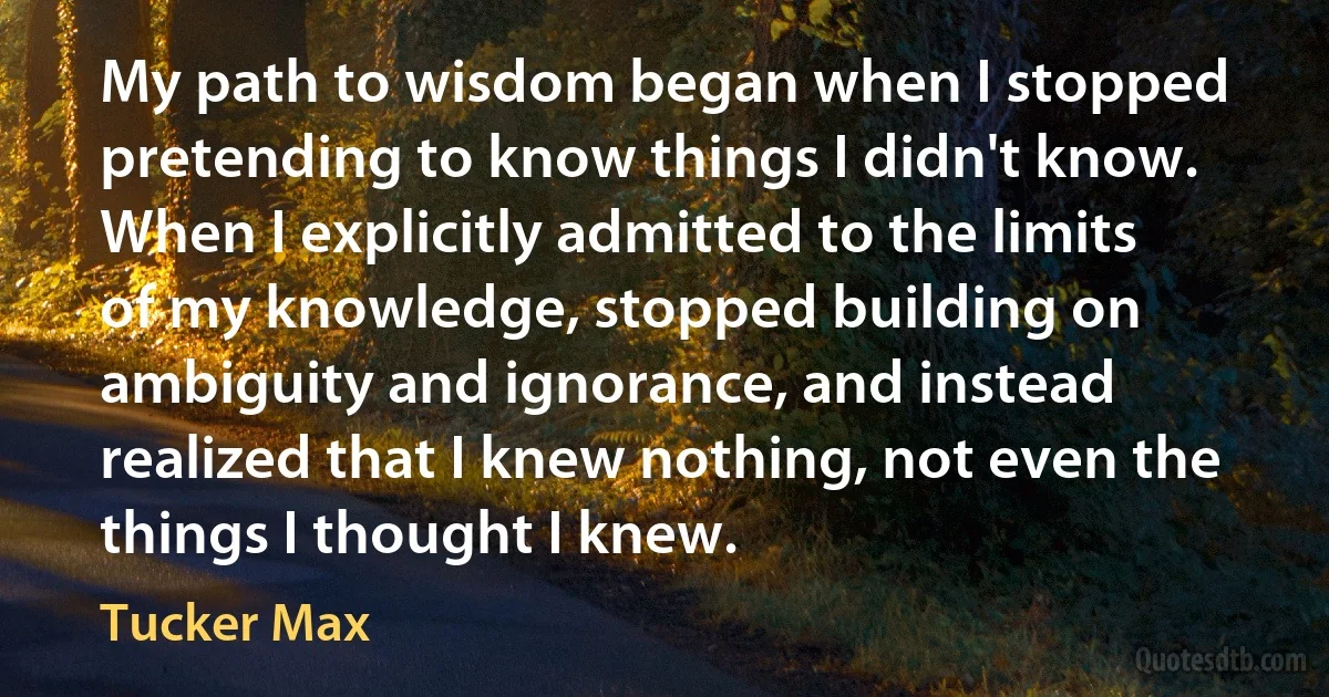 My path to wisdom began when I stopped pretending to know things I didn't know. When I explicitly admitted to the limits of my knowledge, stopped building on ambiguity and ignorance, and instead realized that I knew nothing, not even the things I thought I knew. (Tucker Max)