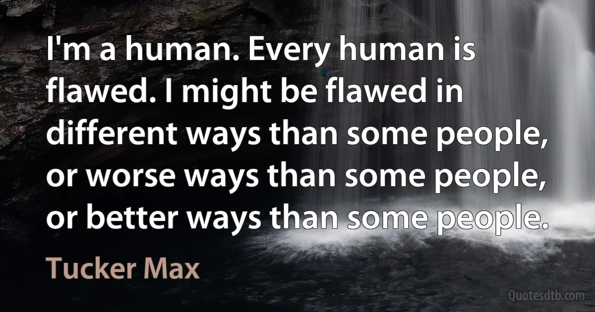 I'm a human. Every human is flawed. I might be flawed in different ways than some people, or worse ways than some people, or better ways than some people. (Tucker Max)