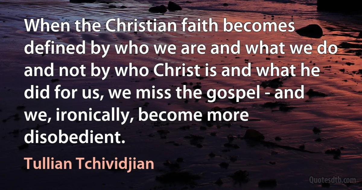 When the Christian faith becomes defined by who we are and what we do and not by who Christ is and what he did for us, we miss the gospel - and we, ironically, become more disobedient. (Tullian Tchividjian)