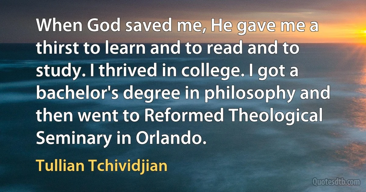 When God saved me, He gave me a thirst to learn and to read and to study. I thrived in college. I got a bachelor's degree in philosophy and then went to Reformed Theological Seminary in Orlando. (Tullian Tchividjian)