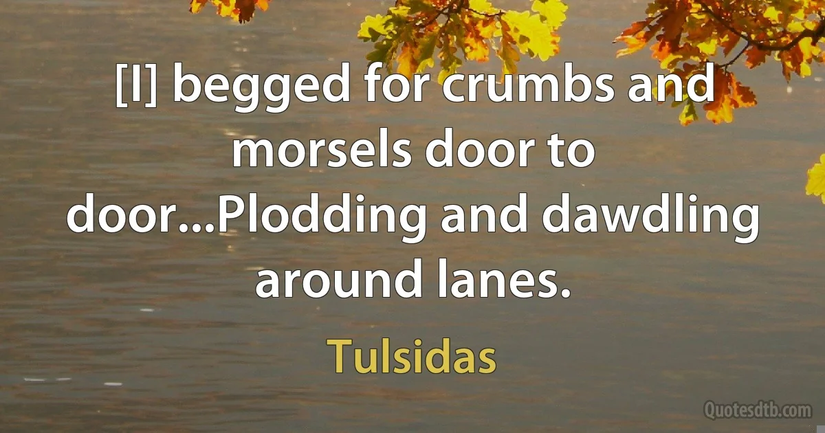 [I] begged for crumbs and morsels door to door...Plodding and dawdling around lanes. (Tulsidas)