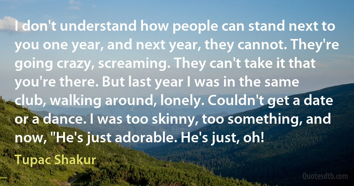 I don't understand how people can stand next to you one year, and next year, they cannot. They're going crazy, screaming. They can't take it that you're there. But last year I was in the same club, walking around, lonely. Couldn't get a date or a dance. I was too skinny, too something, and now, "He's just adorable. He's just, oh! (Tupac Shakur)