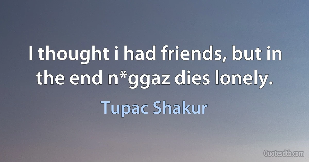 I thought i had friends, but in the end n*ggaz dies lonely. (Tupac Shakur)