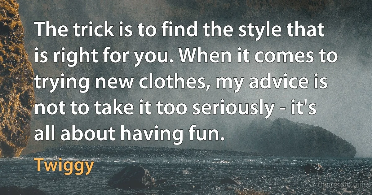 The trick is to find the style that is right for you. When it comes to trying new clothes, my advice is not to take it too seriously - it's all about having fun. (Twiggy)