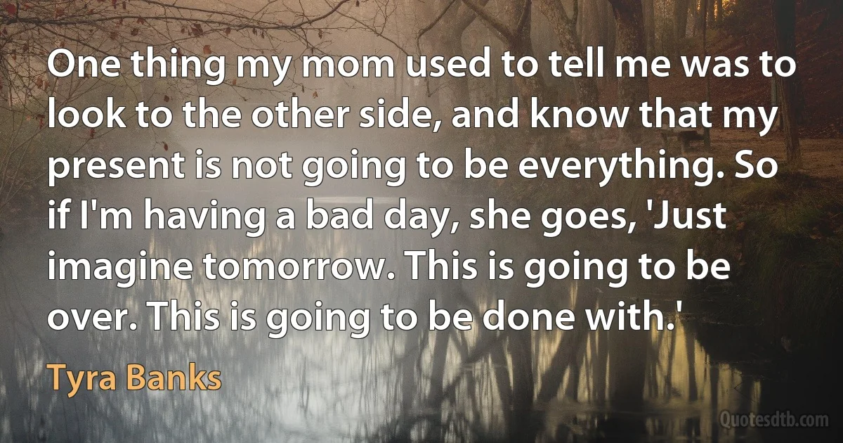 One thing my mom used to tell me was to look to the other side, and know that my present is not going to be everything. So if I'm having a bad day, she goes, 'Just imagine tomorrow. This is going to be over. This is going to be done with.' (Tyra Banks)