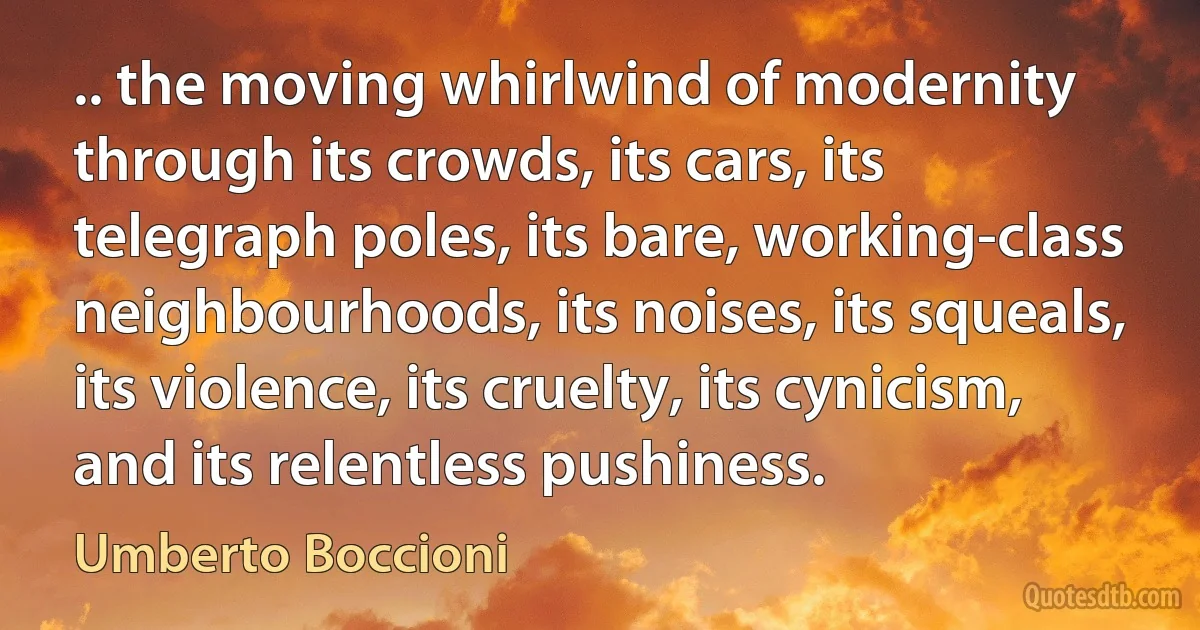 .. the moving whirlwind of modernity through its crowds, its cars, its telegraph poles, its bare, working-class neighbourhoods, its noises, its squeals, its violence, its cruelty, its cynicism, and its relentless pushiness. (Umberto Boccioni)