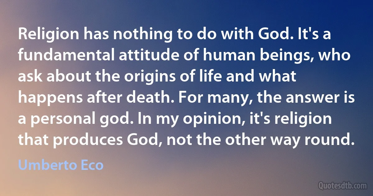 Religion has nothing to do with God. It's a fundamental attitude of human beings, who ask about the origins of life and what happens after death. For many, the answer is a personal god. In my opinion, it's religion that produces God, not the other way round. (Umberto Eco)