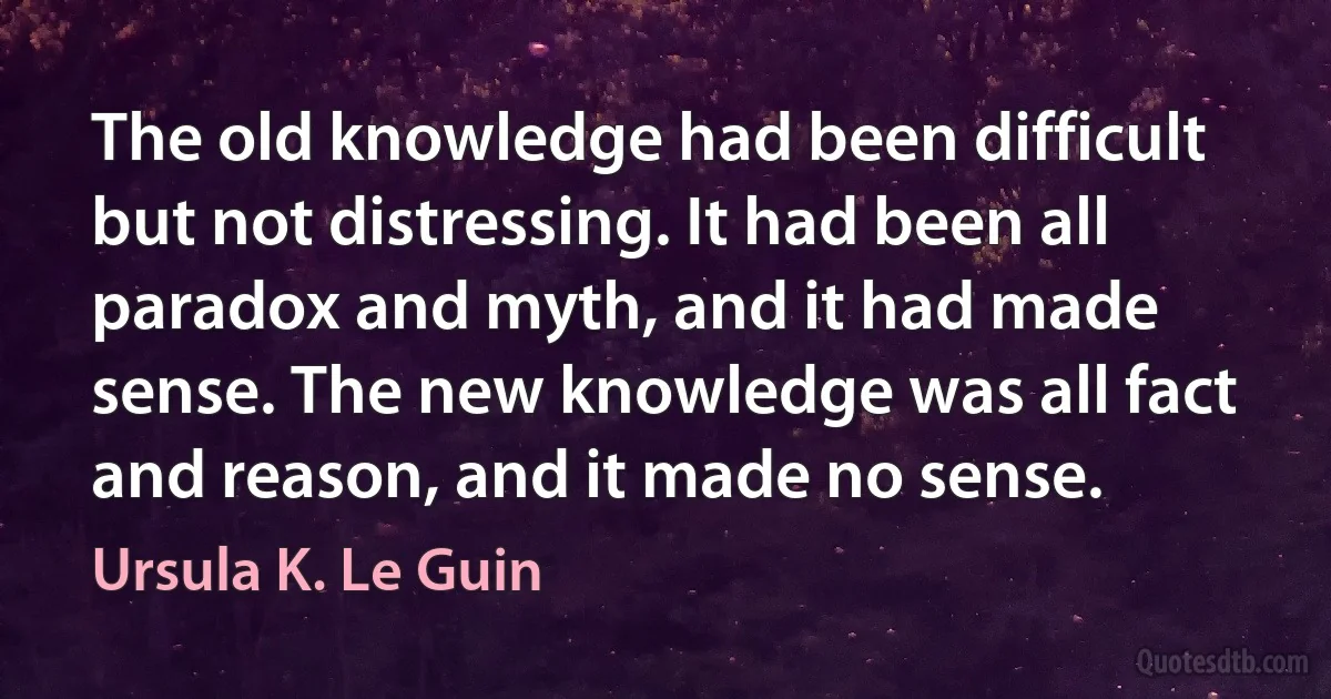 The old knowledge had been difficult but not distressing. It had been all paradox and myth, and it had made sense. The new knowledge was all fact and reason, and it made no sense. (Ursula K. Le Guin)