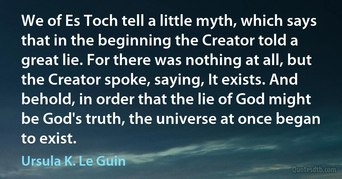 We of Es Toch tell a little myth, which says that in the beginning the Creator told a great lie. For there was nothing at all, but the Creator spoke, saying, It exists. And behold, in order that the lie of God might be God's truth, the universe at once began to exist. (Ursula K. Le Guin)