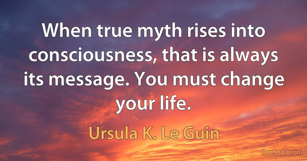 When true myth rises into consciousness, that is always its message. You must change your life. (Ursula K. Le Guin)