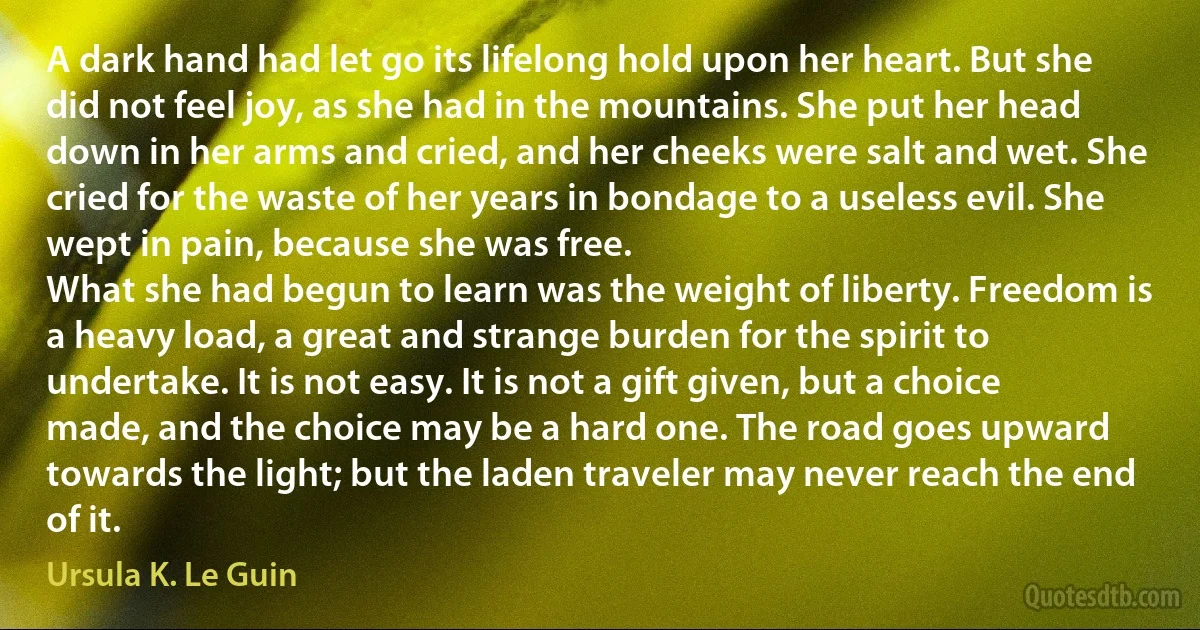 A dark hand had let go its lifelong hold upon her heart. But she did not feel joy, as she had in the mountains. She put her head down in her arms and cried, and her cheeks were salt and wet. She cried for the waste of her years in bondage to a useless evil. She wept in pain, because she was free.
What she had begun to learn was the weight of liberty. Freedom is a heavy load, a great and strange burden for the spirit to undertake. It is not easy. It is not a gift given, but a choice made, and the choice may be a hard one. The road goes upward towards the light; but the laden traveler may never reach the end of it. (Ursula K. Le Guin)