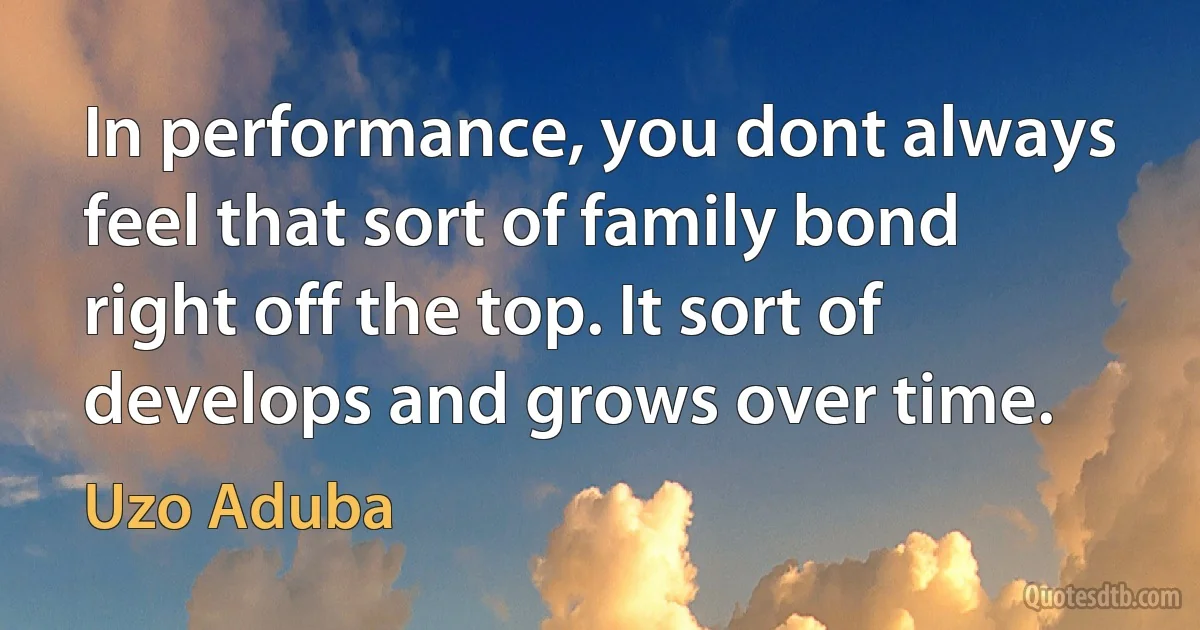 In performance, you dont always feel that sort of family bond right off the top. It sort of develops and grows over time. (Uzo Aduba)