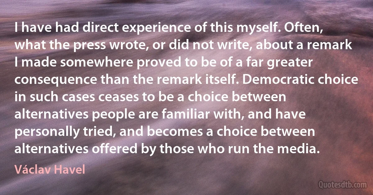 I have had direct experience of this myself. Often, what the press wrote, or did not write, about a remark I made somewhere proved to be of a far greater consequence than the remark itself. Democratic choice in such cases ceases to be a choice between alternatives people are familiar with, and have personally tried, and becomes a choice between alternatives offered by those who run the media. (Václav Havel)