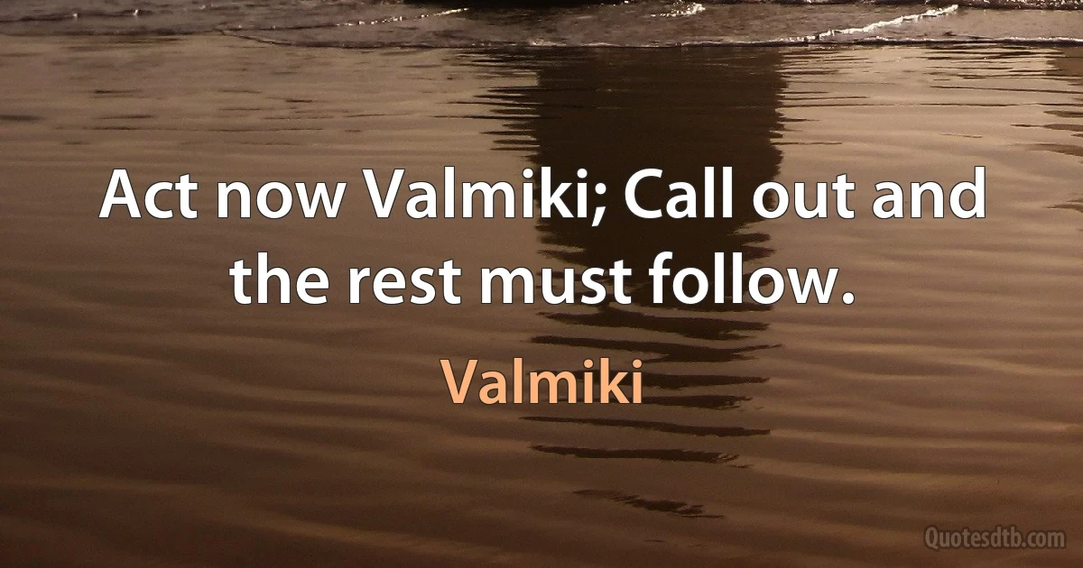 Act now Valmiki; Call out and the rest must follow. (Valmiki)