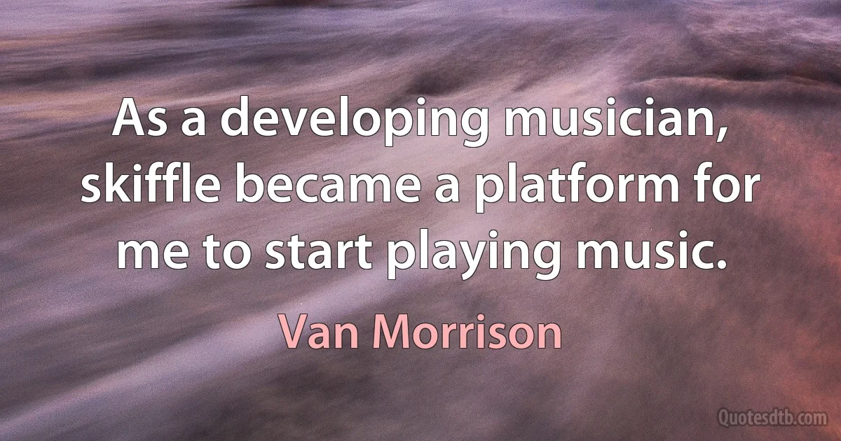 As a developing musician, skiffle became a platform for me to start playing music. (Van Morrison)