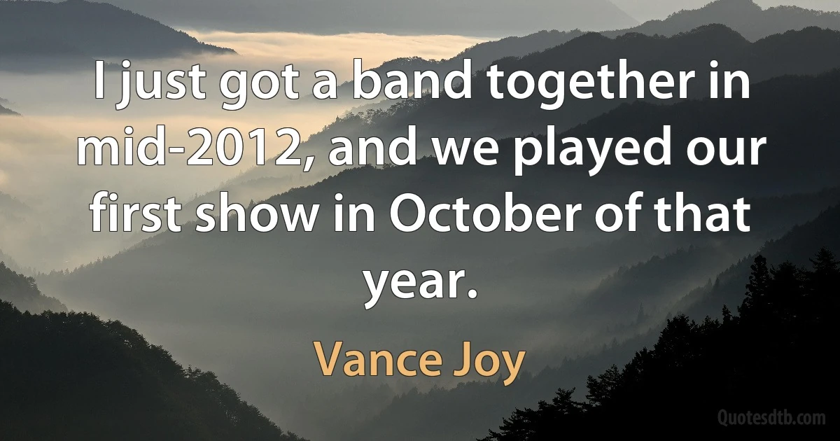 I just got a band together in mid-2012, and we played our first show in October of that year. (Vance Joy)