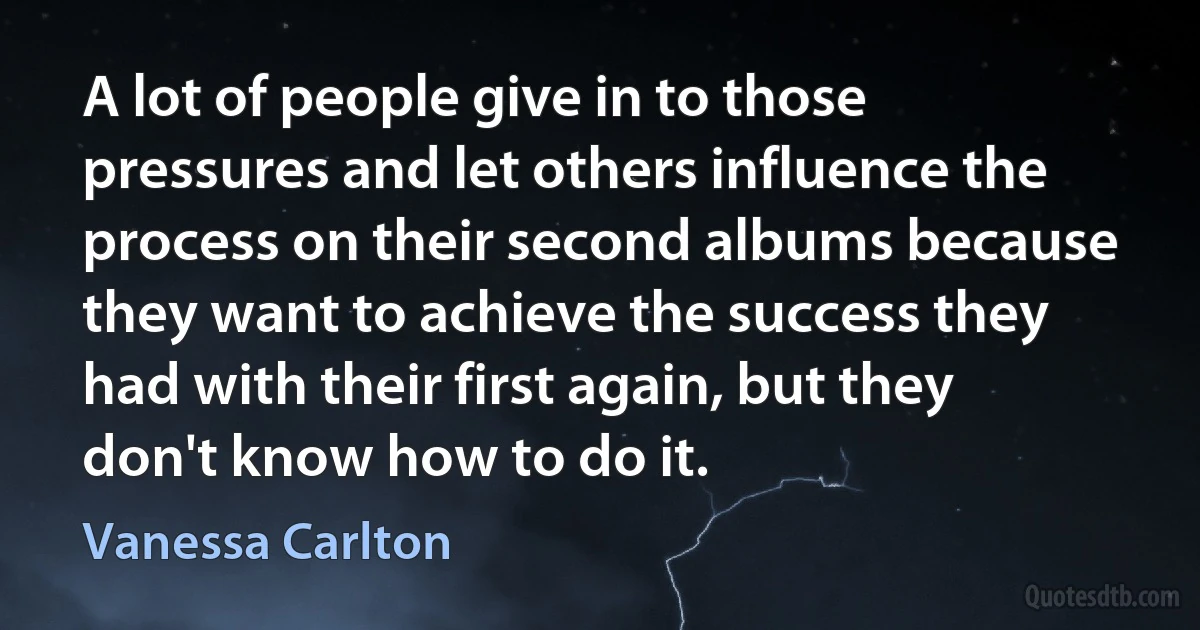 A lot of people give in to those pressures and let others influence the process on their second albums because they want to achieve the success they had with their first again, but they don't know how to do it. (Vanessa Carlton)