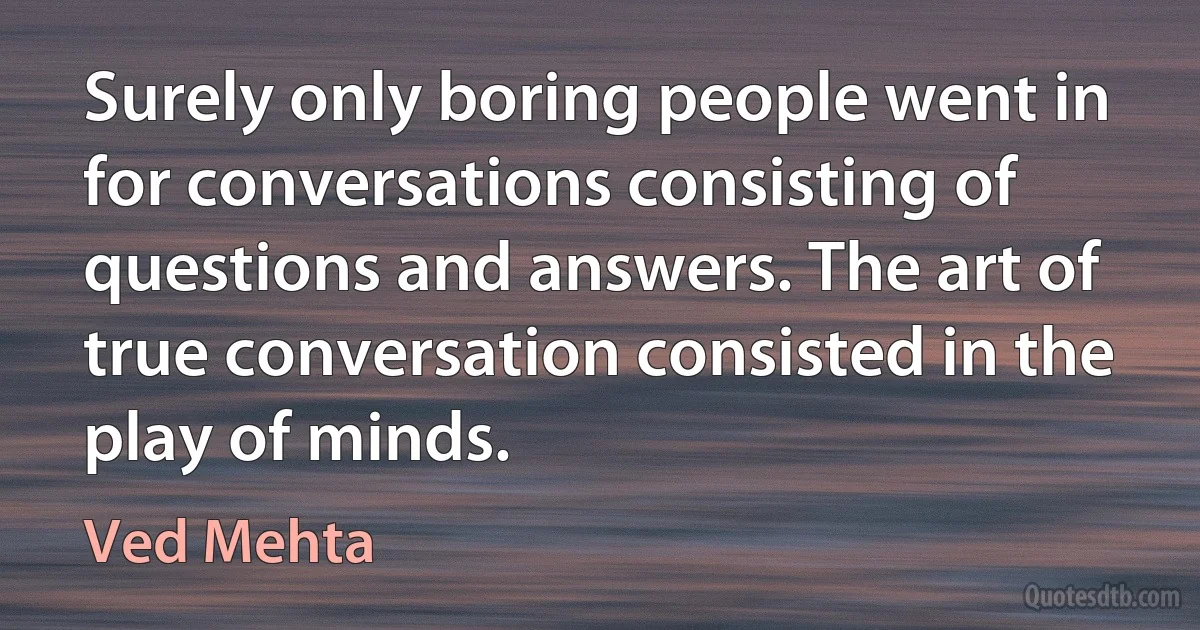 Surely only boring people went in for conversations consisting of questions and answers. The art of true conversation consisted in the play of minds. (Ved Mehta)