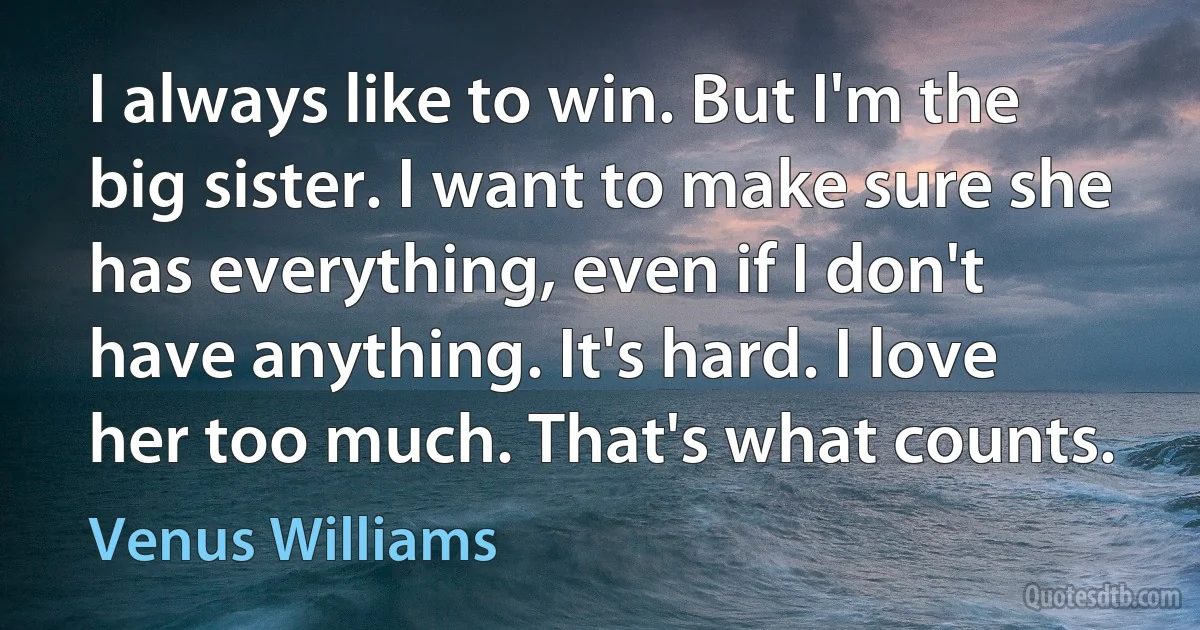 I always like to win. But I'm the big sister. I want to make sure she has everything, even if I don't have anything. It's hard. I love her too much. That's what counts. (Venus Williams)