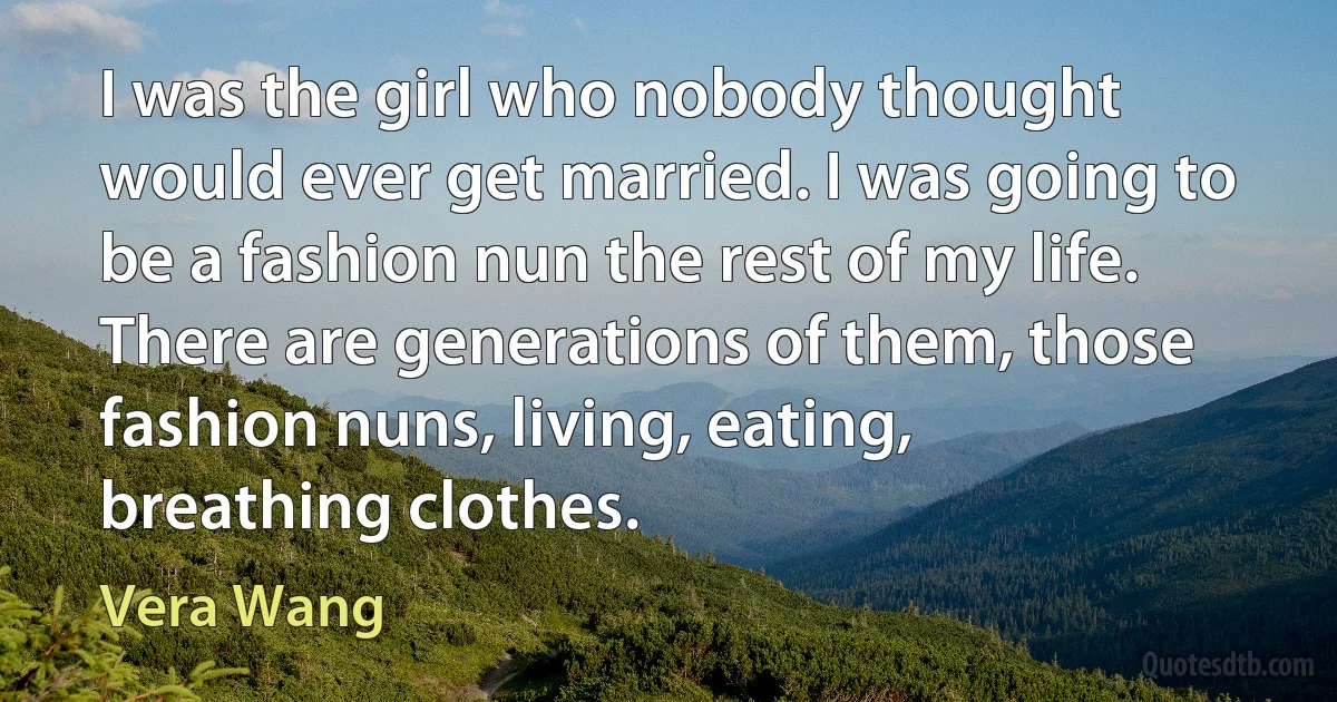 I was the girl who nobody thought would ever get married. I was going to be a fashion nun the rest of my life. There are generations of them, those fashion nuns, living, eating, breathing clothes. (Vera Wang)