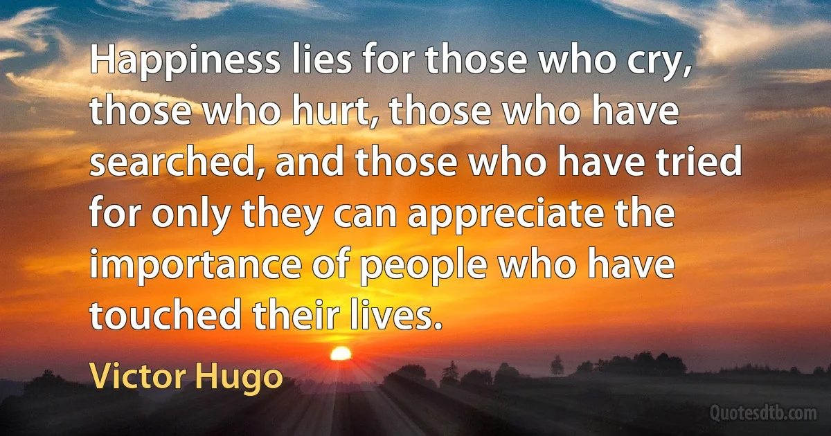 Happiness lies for those who cry, those who hurt, those who have searched, and those who have tried for only they can appreciate the importance of people who have touched their lives. (Victor Hugo)