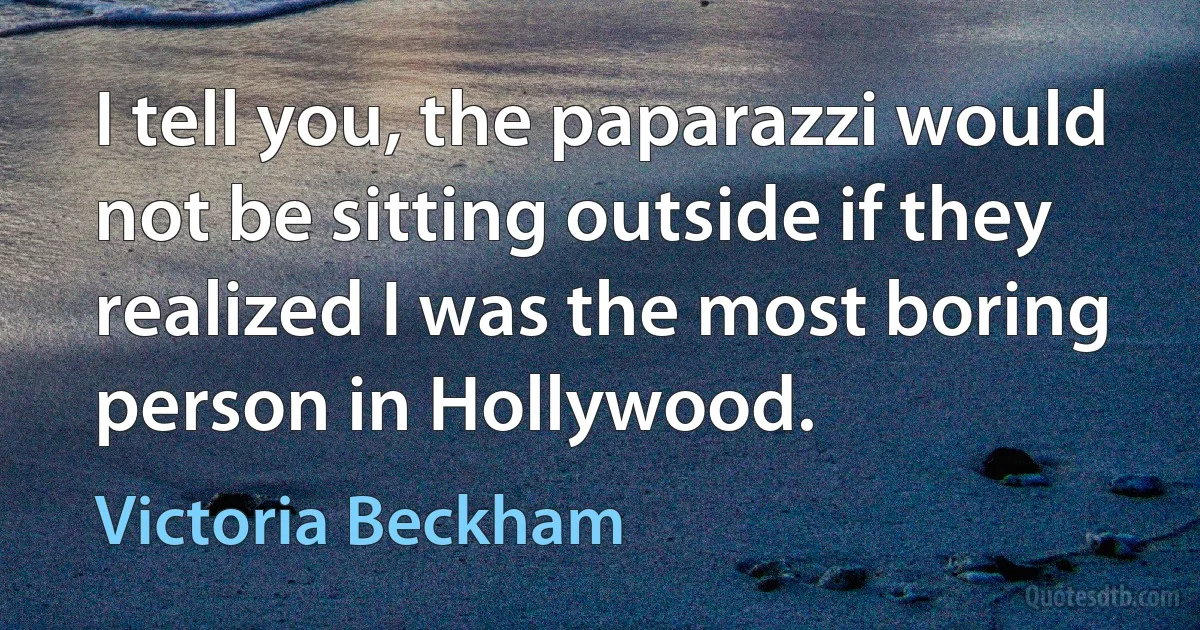 I tell you, the paparazzi would not be sitting outside if they realized I was the most boring person in Hollywood. (Victoria Beckham)