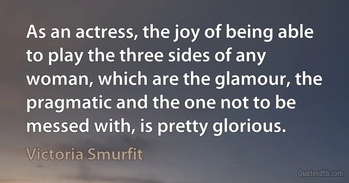 As an actress, the joy of being able to play the three sides of any woman, which are the glamour, the pragmatic and the one not to be messed with, is pretty glorious. (Victoria Smurfit)