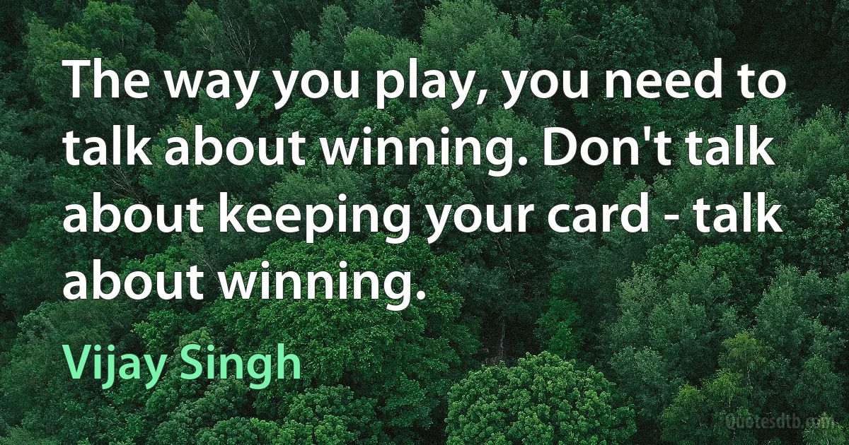 The way you play, you need to talk about winning. Don't talk about keeping your card - talk about winning. (Vijay Singh)