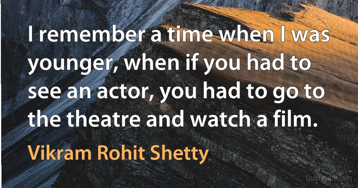 I remember a time when I was younger, when if you had to see an actor, you had to go to the theatre and watch a film. (Vikram Rohit Shetty)