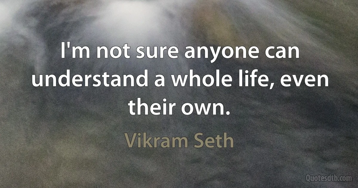 I'm not sure anyone can understand a whole life, even their own. (Vikram Seth)