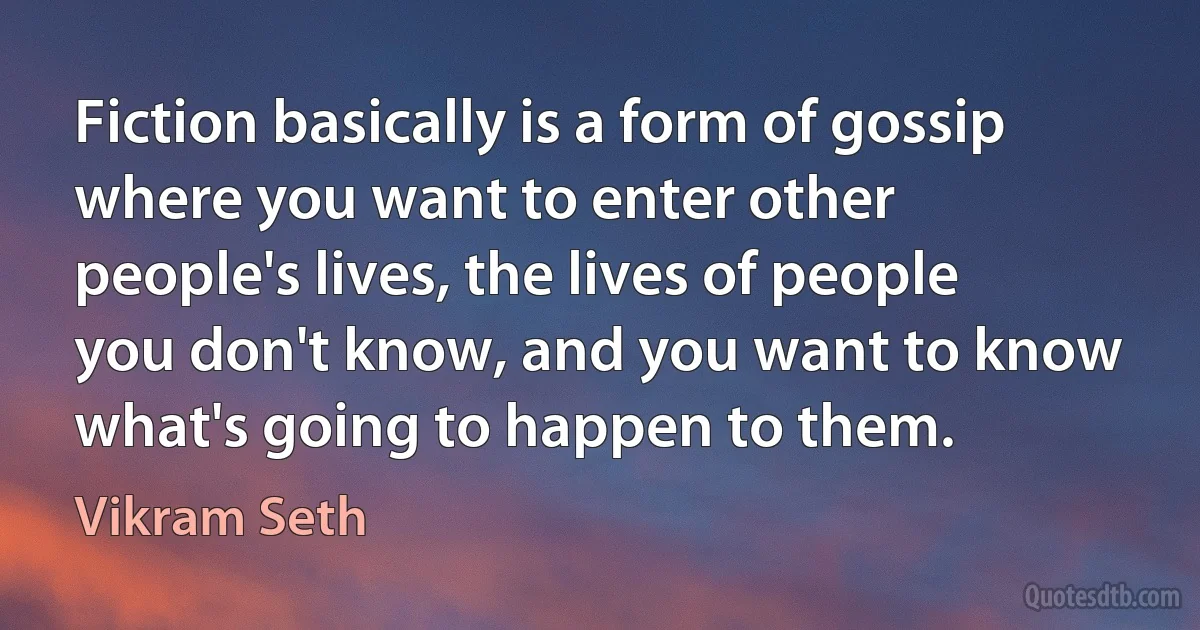 Fiction basically is a form of gossip where you want to enter other people's lives, the lives of people you don't know, and you want to know what's going to happen to them. (Vikram Seth)