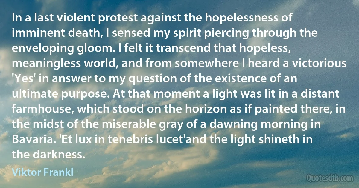 In a last violent protest against the hopelessness of imminent death, I sensed my spirit piercing through the enveloping gloom. I felt it transcend that hopeless, meaningless world, and from somewhere I heard a victorious 'Yes' in answer to my question of the existence of an ultimate purpose. At that moment a light was lit in a distant farmhouse, which stood on the horizon as if painted there, in the midst of the miserable gray of a dawning morning in Bavaria. 'Et lux in tenebris lucet'and the light shineth in the darkness. (Viktor Frankl)