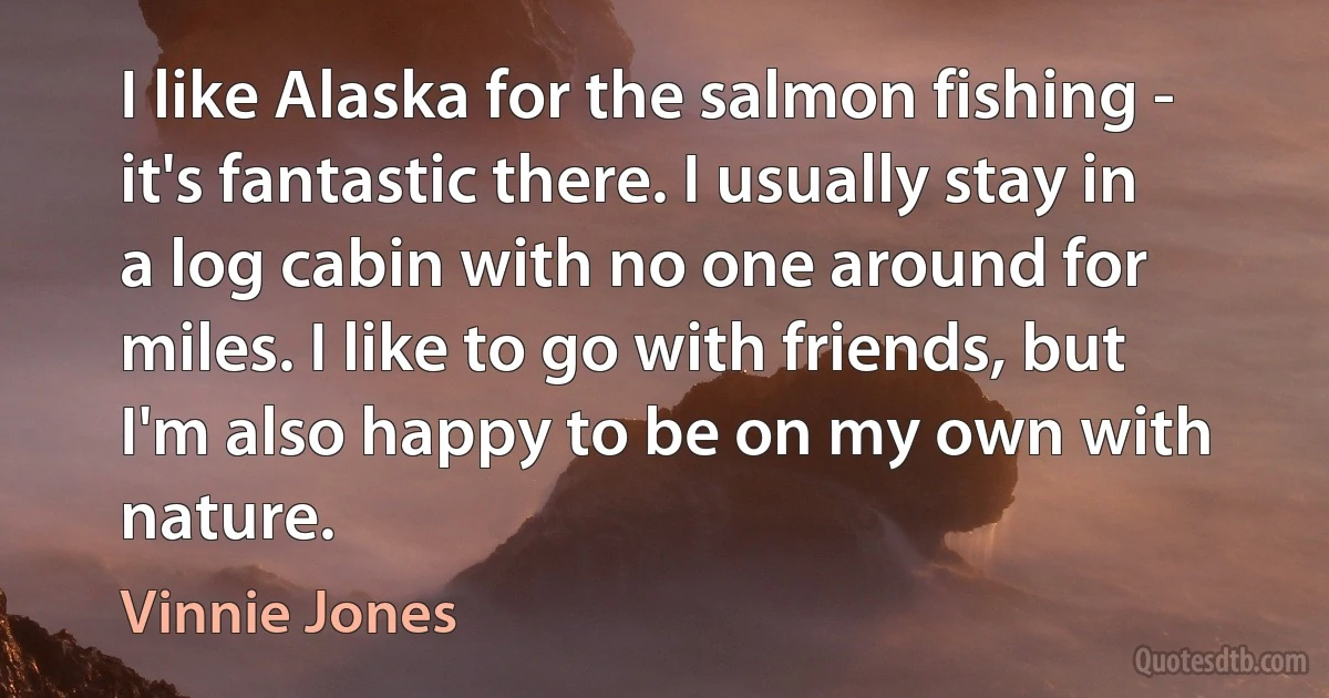 I like Alaska for the salmon fishing - it's fantastic there. I usually stay in a log cabin with no one around for miles. I like to go with friends, but I'm also happy to be on my own with nature. (Vinnie Jones)