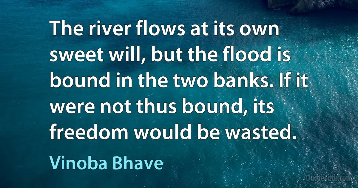 The river flows at its own sweet will, but the flood is bound in the two banks. If it were not thus bound, its freedom would be wasted. (Vinoba Bhave)