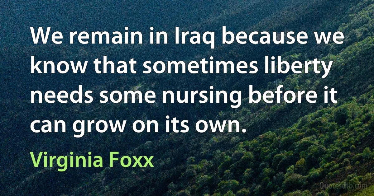 We remain in Iraq because we know that sometimes liberty needs some nursing before it can grow on its own. (Virginia Foxx)