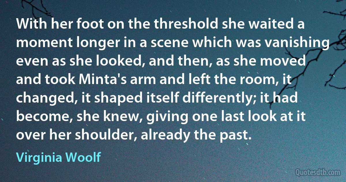 With her foot on the threshold she waited a moment longer in a scene which was vanishing even as she looked, and then, as she moved and took Minta's arm and left the room, it changed, it shaped itself differently; it had become, she knew, giving one last look at it over her shoulder, already the past. (Virginia Woolf)