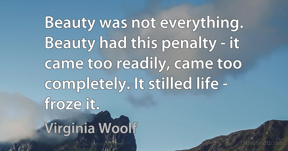 Beauty was not everything. Beauty had this penalty - it came too readily, came too completely. It stilled life - froze it. (Virginia Woolf)